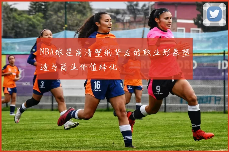 NBA球星高清壁纸背后的职业形象塑造与商业价值转化