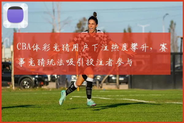 CBA体彩竞猜用户下注热度攀升,赛事竞猜玩法吸引投注者参与