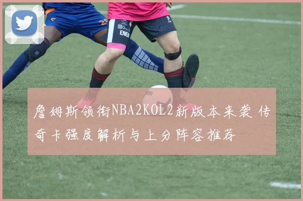 詹姆斯领衔NBA2KOL2新版本来袭 传奇卡强度解析与上分阵容推荐