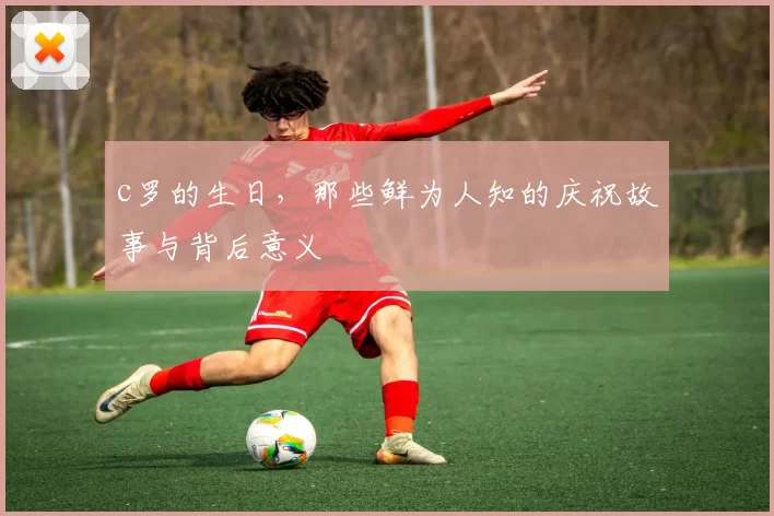 c罗的生日,那些鲜为人知的庆祝故事与背后意义