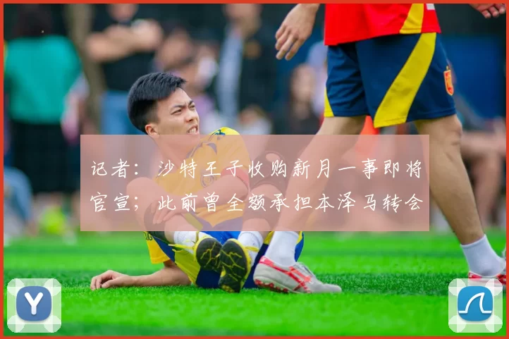 记者：沙特王子收购新月一事即将官宣；此前曾全额承担本泽马转会费