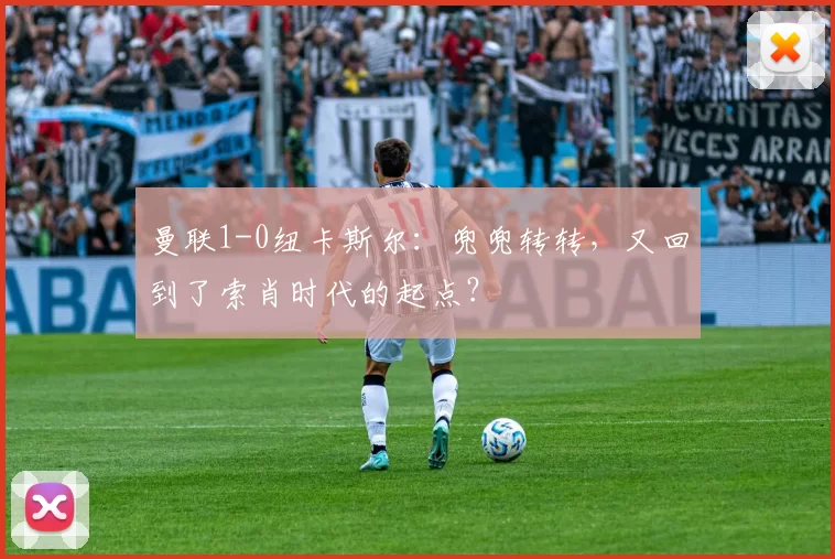 曼联1-0纽卡斯尔：兜兜转转，又回到了索肖时代的起点？