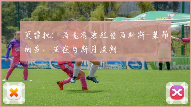 莫雷托:马竞有意租借马科斯-莱昂纳多,正在与新月谈判