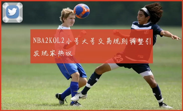 NBA2KOL2小号大号交易规则调整引发玩家热议
