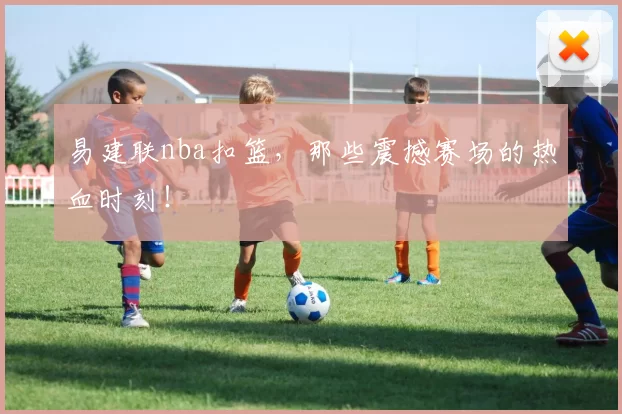 易建联nba扣篮，那些震撼赛场的热血时刻！