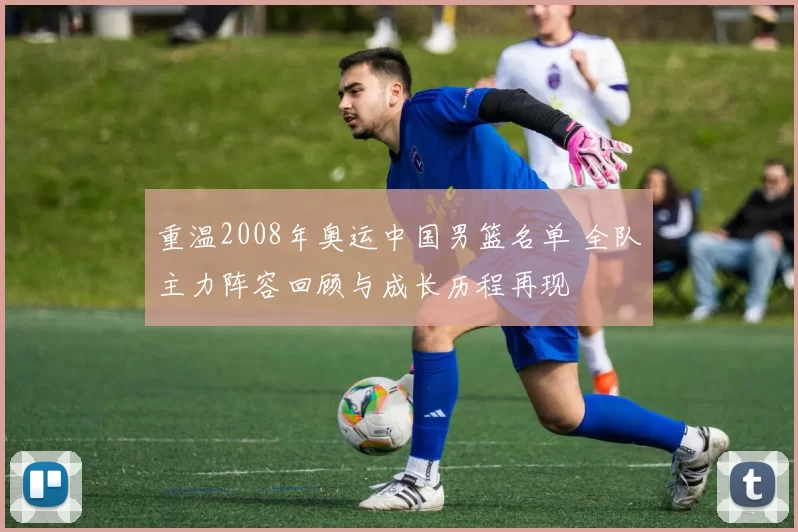 重温2008年奥运中国男篮名单 全队主力阵容回顾与成长历程再现