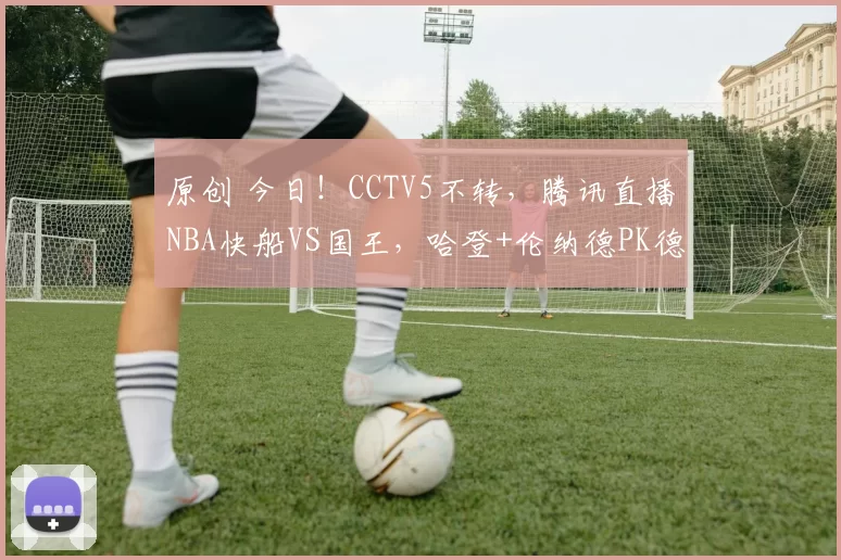 原创 今日！CCTV5不转，腾讯直播NBA快船VS国王，哈登+伦纳德PK德罗赞+威少