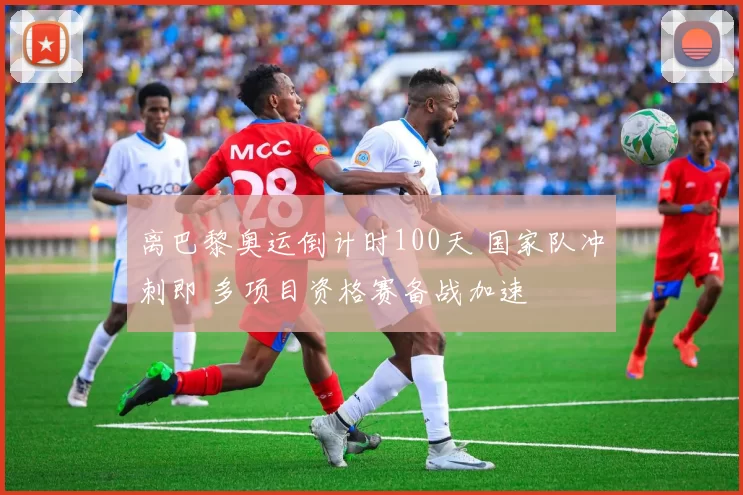 离巴黎奥运倒计时100天 国家队冲刺即 多项目资格赛备战加速